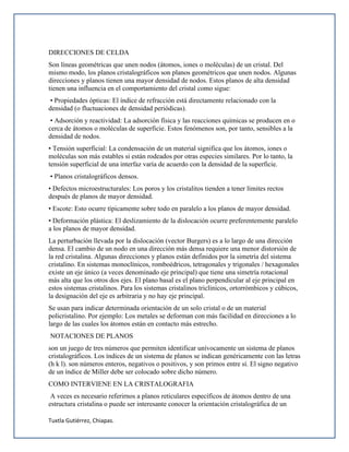 Tuxtla Gutiérrez, Chiapas.
DIRECCIONES DE CELDA
Son líneas geométricas que unen nodos (átomos, iones o moléculas) de un cristal. Del
mismo modo, los planos cristalográficos son planos geométricos que unen nodos. Algunas
direcciones y planos tienen una mayor densidad de nodos. Estos planos de alta densidad
tienen una influencia en el comportamiento del cristal como sigue:
• Propiedades ópticas: El índice de refracción está directamente relacionado con la
densidad (o fluctuaciones de densidad periódicas).
• Adsorción y reactividad: La adsorción física y las reacciones químicas se producen en o
cerca de átomos o moléculas de superficie. Estos fenómenos son, por tanto, sensibles a la
densidad de nodos.
• Tensión superficial: La condensación de un material significa que los átomos, iones o
moléculas son más estables si están rodeados por otras especies similares. Por lo tanto, la
tensión superficial de una interfaz varía de acuerdo con la densidad de la superficie.
• Planos cristalográficos densos.
• Defectos microestructurales: Los poros y los cristalitos tienden a tener límites rectos
después de planos de mayor densidad.
• Escote: Esto ocurre típicamente sobre todo en paralelo a los planos de mayor densidad.
• Deformación plástica: El deslizamiento de la dislocación ocurre preferentemente paralelo
a los planos de mayor densidad.
La perturbación llevada por la dislocación (vector Burgers) es a lo largo de una dirección
densa. El cambio de un nodo en una dirección más densa requiere una menor distorsión de
la red cristalina. Algunas direcciones y planos están definidos por la simetría del sistema
cristalino. En sistemas monoclínicos, romboédricos, tetragonales y trigonales / hexagonales
existe un eje único (a veces denominado eje principal) que tiene una simetría rotacional
más alta que los otros dos ejes. El plano basal es el plano perpendicular al eje principal en
estos sistemas cristalinos. Para los sistemas cristalinos triclínicos, ortorrómbicos y cúbicos,
la designación del eje es arbitraria y no hay eje principal.
Se usan para indicar determinada orientación de un solo cristal o de un material
policristalino. Por ejemplo: Los metales se deforman con más facilidad en direcciones a lo
largo de las cuales los átomos están en contacto más estrecho.
NOTACIONES DE PLANOS
son un juego de tres números que permiten identificar unívocamente un sistema de planos
cristalográficos. Los índices de un sistema de planos se indican genéricamente con las letras
(h k l). son números enteros, negativos o positivos, y son primos entre sí. El signo negativo
de un índice de Miller debe ser colocado sobre dicho número.
COMO INTERVIENE EN LA CRISTALOGRAFIA
A veces es necesario referirnos a planos reticulares específicos de átomos dentro de una
estructura cristalina o puede ser interesante conocer la orientación cristalográfica de un
 