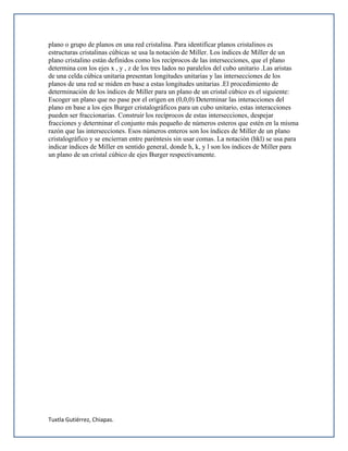Tuxtla Gutiérrez, Chiapas.
plano o grupo de planos en una red cristalina. Para identificar planos cristalinos es
estructuras cristalinas cúbicas se usa la notación de Miller. Los índices de Miller de un
plano cristalino están definidos como los recíprocos de las intersecciones, que el plano
determina con los ejes x , y , z de los tres lados no paralelos del cubo unitario .Las aristas
de una celda cúbica unitaria presentan longitudes unitarias y las intersecciones de los
planos de una red se miden en base a estas longitudes unitarias .El procedimiento de
determinación de los índices de Miller para un plano de un cristal cúbico es el siguiente:
Escoger un plano que no pase por el origen en (0,0,0) Determinar las interacciones del
plano en base a los ejes Burger cristalográficos para un cubo unitario, estas interacciones
pueden ser fraccionarias. Construir los recíprocos de estas intersecciones, despejar
fracciones y determinar el conjunto más pequeño de números esteros que estén en la misma
razón que las intersecciones. Esos números enteros son los índices de Miller de un plano
cristalográfico y se encierran entre paréntesis sin usar comas. La notación (hkl) se usa para
indicar índices de Miller en sentido general, donde h, k, y l son los índices de Miller para
un plano de un cristal cúbico de ejes Burger respectivamente.
 