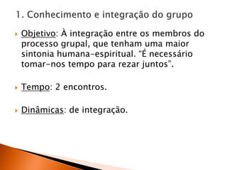 1. Conhecimento e integração do grupoObjetivo: À integração entre os membros do processo grupal, que tenham uma maior sintonia humana-espiritual. “É necessário tomar-nos tempo para rezar juntos”.Tempo: 2 encontros.Dinâmicas: de integração.