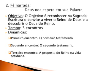 2. Fé narrada: 	Deus nos espera em sua PalavraObjetivo: O Objetivo é reconhecer na Sagrada Escritura o convite a viver o Reino de Deus e a descobrir o Deus do Reino.Tempo: 3 encontrosDinâmicas:Primeiro encontro: O primeiro testamento