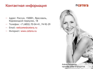 Контактная информация
                                                                 www.cetera.ru
                                                           welcome@cetera.ru
                                                               (4852) 74-92-29




— Адрес: Россия, 150001, Ярославль,
  Коровницкий переулок, 18
— Телефон: +7 (4852) 70-04-41, 74-92-29
— Email: welcome@cetera.ru
— Интернет: www.cetera.ru




                                          Алёна Ратникова
                                          продажи услуг и продуктов
 