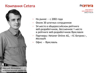 Компания Cetera
                                                                       www.cetera.ru
                                                                 welcome@cetera.ru
                                                                     (4852) 74-92-29




                          — На рынке — с 2002 года
                          — Около 30 штатных сотрудников
                          — 54 место в общероссийском рейтинге
                            веб-разработчиков, бессменное 1 место
                            в рейтинге веб-разработчиков Ярославля
                          — Партнеры: Hetzner Online AG, «1C-Битрикс»,
                            Microsoft
                          — Офис — Ярославль




Дмитрий Мельников
исполнительный директор
 