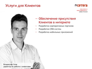 Услуги для Клиентов
                                                                             www.cetera.ru
                                                                       welcome@cetera.ru
                                                                           (4852) 74-92-29




                                 — Обеспечение присутствия
                                   Клиентов в интернете
                                 — Разработка корпоративных порталов
                                 — Разработка CRM-систем
                                 — Разработка мобильных приложений




Владислав Ухов
директор по работе с клиентами
 