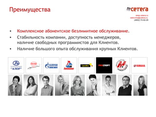 Преимущества
                                                           www.cetera.ru
                                                     welcome@cetera.ru
                                                         (4852) 74-92-29




•   Комплексное абонентское безлимитное обслуживание.
•   Стабильность компании, доступность менеджеров,
    наличие свободных программистов для Клиентов.
•   Наличие большого опыта обслуживания крупных Клиентов.
 
