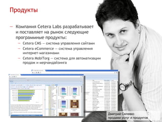 Продукты
                                                                          www.cetera.ru
                                                                    welcome@cetera.ru
                                                                        (4852) 74-92-29


— Компания Cetera Labs разрабатывает
  и поставляет на рынок следующие
  программные продукты:
   — Cetera CMS — система управления сайтами
   — Cetera eCommerce — система управления
     интернет-магазинами
   — Cetera MobiTorg — система для автоматизации
     продаж и мерчандайзинга




                                                   Дмитрий Селевко
                                                   продажи услуг и продуктов
 