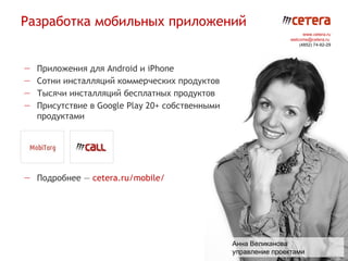 Разработка мобильных приложений
                                                                       www.cetera.ru
                                                                 welcome@cetera.ru
                                                                     (4852) 74-92-29




—   Приложения для Android и iPhone
—   Сотни инсталляций коммерческих продуктов
—   Тысячи инсталляций бесплатных продуктов
—   Присутствие в Google Play 20+ собственными
    продуктами




— Подробнее — cetera.ru/mobile/




                                                 Анна Великанова
                                                 управление проектами
 