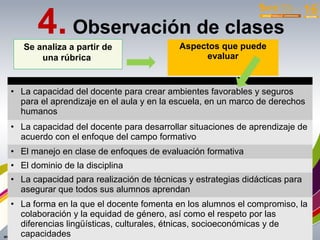 • La capacidad del docente para crear ambientes favorables y seguros
para el aprendizaje en el aula y en la escuela, en un marco de derechos
humanos
• La capacidad del docente para desarrollar situaciones de aprendizaje de
acuerdo con el enfoque del campo formativo
• El manejo en clase de enfoques de evaluación formativa
• El dominio de la disciplina
• La capacidad para realización de técnicas y estrategias didácticas para
asegurar que todos sus alumnos aprendan
• La forma en la que el docente fomenta en los alumnos el compromiso, la
colaboración y la equidad de género, así como el respeto por las
diferencias lingüísticas, culturales, étnicas, socioeconómicas y de
capacidades
4. Observación de clases
Se analiza a partir de
una rúbrica
Aspectos que puede
evaluar
 