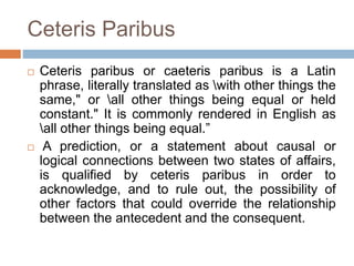 Ceteris Paribus
 Ceteris paribus or caeteris paribus is a Latin
phrase, literally translated as with other things the
same," or all other things being equal or held
constant." It is commonly rendered in English as
all other things being equal.”
 A prediction, or a statement about causal or
logical connections between two states of affairs,
is qualified by ceteris paribus in order to
acknowledge, and to rule out, the possibility of
other factors that could override the relationship
between the antecedent and the consequent.
 