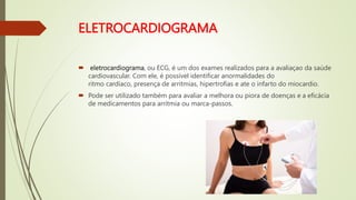 ELETROCARDIOGRAMA
 eletrocardiograma, ou ECG, é um dos exames realizados para a avaliaçao da saúde
cardiovascular. Com ele, é possível identificar anormalidades do
ritmo cardíaco, presença de arritmias, hipertrofias e ate o infarto do miocardio.
 Pode ser utilizado também para avaliar a melhora ou piora de doenças e a eficácia
de medicamentos para arritmia ou marca-passos.
 