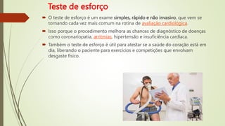 Teste de esforço
 O teste de esforço é um exame simples, rápido e não invasivo, que vem se
tornando cada vez mais comum na rotina de avaliação cardiológica.
 Isso porque o procedimento melhora as chances de diagnóstico de doenças
como coronariopatia, arritmias, hipertensão e insuficiência cardíaca.
 Também o teste de esforço é útil para atestar se a saúde do coração está em
dia, liberando o paciente para exercícios e competições que envolvam
desgaste físico.
 