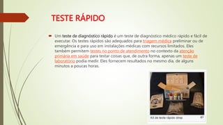TESTE RÁPIDO
 Um teste de diagnóstico rápido é um teste de diagnóstico médico rápido e fácil de
executar. Os testes rápidos são adequados para triagem médica preliminar ou de
emergência e para uso em instalações médicas com recursos limitados. Eles
também permitem testes no ponto de atendimento no contexto da atenção
primária em saúde para testar coisas que, de outra forma, apenas um teste de
laboratório podia medir. Eles fornecem resultados no mesmo dia, de alguns
minutos a poucas horas.
 