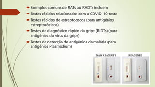  Exemplos comuns de RATs ou RADTs incluem:
 Testes rápidos relacionados com a COVID-19-teste
 Testes rápidos de estreptococos (para antigénios
estreptocócicos)
 Testes de diagnóstico rápido da gripe (RIDTs) (para
antigénios do vírus da gripe)
 Testes de detecção de antigénios da malária (para
antigénios Plasmodium)
 