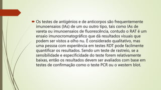  Os testes de antigénios e de anticorpos são frequentemente
imunoensaios (IAs) de um ou outro tipo, tais como IAs de
vareta ou imunoensaios de fluorescência, contudo o RAT é um
ensaio imunocromatográfico que dá resultados visuais que
podem ser vistos a olho nu. É considerado qualitativo, mas
uma pessoa com experiência em testes RDT pode facilmente
quantificar os resultados. Sendo um teste de rastreio, se a
sensibilidade e especificidade do teste forem relativamente
baixas, então os resultados devem ser avaliados com base em
testes de confirmação como o teste PCR ou o western blot.
 