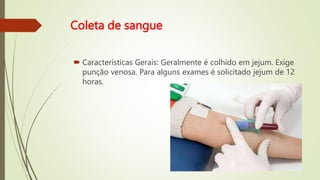 Coleta de sangue
 Características Gerais: Geralmente é colhido em jejum. Exige
punção venosa. Para alguns exames é solicitado jejum de 12
horas.
 