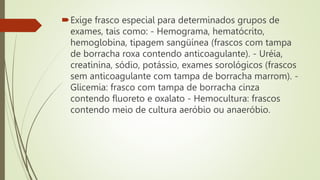 Exige frasco especial para determinados grupos de
exames, tais como: - Hemograma, hematócrito,
hemoglobina, tipagem sangüínea (frascos com tampa
de borracha roxa contendo anticoagulante). - Uréia,
creatinina, sódio, potássio, exames sorológicos (frascos
sem anticoagulante com tampa de borracha marrom). -
Glicemia: frasco com tampa de borracha cinza
contendo fluoreto e oxalato - Hemocultura: frascos
contendo meio de cultura aeróbio ou anaeróbio.
 