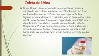 Coleta de Urina
 Tipos: Urina I: deve ser colhida pela manhã na primeira
micção do dia. colocar em torno de 100 ml (mínimo 10 ml)
em frasco limpo e seco. Pedir para que o paciente faça
higiene íntima e despreze o primeiro jato. a) Proteinúria: urina
de 24 horas. Separar frasco com capacidade para 2.000 ml e
identificá-los com data e hora de início e fim da colheita.
Desprezar a 1ª urina da manhã e anotar a hora, indicando o
início do período. Colher todas as micções durante as 24
horas, inclusive a última deve ser no horário referente ao dia
anterior.
 