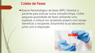 Coleta de Fezes
Exame Parasitológico de fezes (EPF): Orientar o
paciente para evacuar numa comadre limpa. Colher
pequena quantidade de fezes utilizando uma
espátula, e colocar em recipiente próprio com tampa.
Identificar o recipiente. Encaminhá-la ao laboratório
junto com a requisição.
 