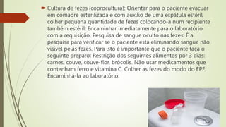  Cultura de fezes (coprocultura): Orientar para o paciente evacuar
em comadre esterilizada e com auxílio de uma espátula estéril,
colher pequena quantidade de fezes colocando-a num recipiente
também estéril. Encaminhar imediatamente para o laboratório
com a requisição. Pesquisa de sangue oculto nas fezes: É a
pesquisa para verificar se o paciente está eliminando sangue não
visível pelas fezes. Para isto é importante que o paciente faça o
seguinte preparo: Restrição dos seguintes alimentos por 3 dias:
carnes, couve, couve-flor, brócolis. Não usar medicamentos que
contenham ferro e vitamina C. Colher as fezes do modo do EPF.
Encaminhá-la ao laboratório.
 