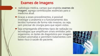 Exames de Imagens
 radiologia médica, campo que engloba exames de
imagem, agrega contribuições essenciais para a
medicina atual.
 Graças a esses procedimentos, é possível
investigar a anatomia e o funcionamento dos
tecidos humanos de forma não invasiva, ou seja,
sem precisar de cirurgia para que sejam vistos.
 Seja empregando diferentes tipos de radiação ou
tecnologias que amplificam sinais emitidos pelo
organismo, os testes de diagnóstico por imagem
revelam anomalias e permitem tratamentos com
baixo risco à saúde do paciente.
 