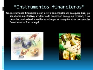 *Instrumentos financieros*
Un instrumento financiero es un activo comerciable de cualquier tipo, ya
  sea dinero en efectivo; evidencia de propiedad en alguna entidad; o un
  derecho contractual a recibir o entregar o cualquier otro documento
  financiero con fuerza legal.
 