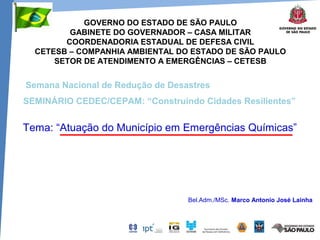 GOVERNO DO ESTADO DE SÃO PAULO
GABINETE DO GOVERNADOR – CASA MILITAR
COORDENADORIA ESTADUAL DE DEFESA CIVIL
CETESB – COMPANHIA AMBIENTAL DO ESTADO DE SÃO PAULO
SETOR DE ATENDIMENTO A EMERGÊNCIAS – CETESB
Tema: “Atuação do Município em Emergências Químicas”
Bel.Adm./MSc. Marco Antonio José Lainha
Semana Nacional de Redução de Desastres
SEMINÁRIO CEDEC/CEPAM: “Construindo Cidades Resilientes”
 