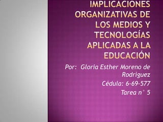 Implicaciones organizativas de los medios y tecnologías aplicadas a la educación Por:  Gloria Esther Moreno de Rodríguez Cédula: 6-69-577 Tarea n° 5  