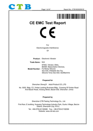 Page 1 of 47 Report No.: CTB160302001E
CE EMC Test Report
For
Electromagnetic Interference
Of
Product：Electronic Vibrator
Trade Name：N/A
Model Number：
87002, Vibrator, Dildo,
BDSM, Masturbation Devices,
Full Body Silicone
Sex Doll, Inflatable Sex Toy,
Silicone Torso Sex Doll, SexMachine
Prepared for
Shenzhen ShengYi Adult Product CO.,LTD
No. 5002, Bldg. C2, Yintian Laobing Business Bldg., Crossing Of Yintian Road
And Baoan Road, Xixiang Street, Baoan Dist. Shenzhen .China
Prepared by
Shenzhen CTB Testing Technology Co., Ltd.
First floor, E building, Huayang Technology Industry Park, Gushu Village, Bao'an
District, Shenzhen City, P.R.C
Tel.: +86-0755-61156588 Fax.: +86-0755-61156599
Website: www.ctb-lab.com
 