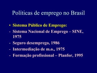 Políticas de emprego no Brasil
• Sistema Público de Emprego:
- Sistema Nacional de Emprego – SINE,
  1975
- Seguro desemprego, 1986
- Intermediação de m.o., 1975
- Formação profissional – Planfor, 1995
 
