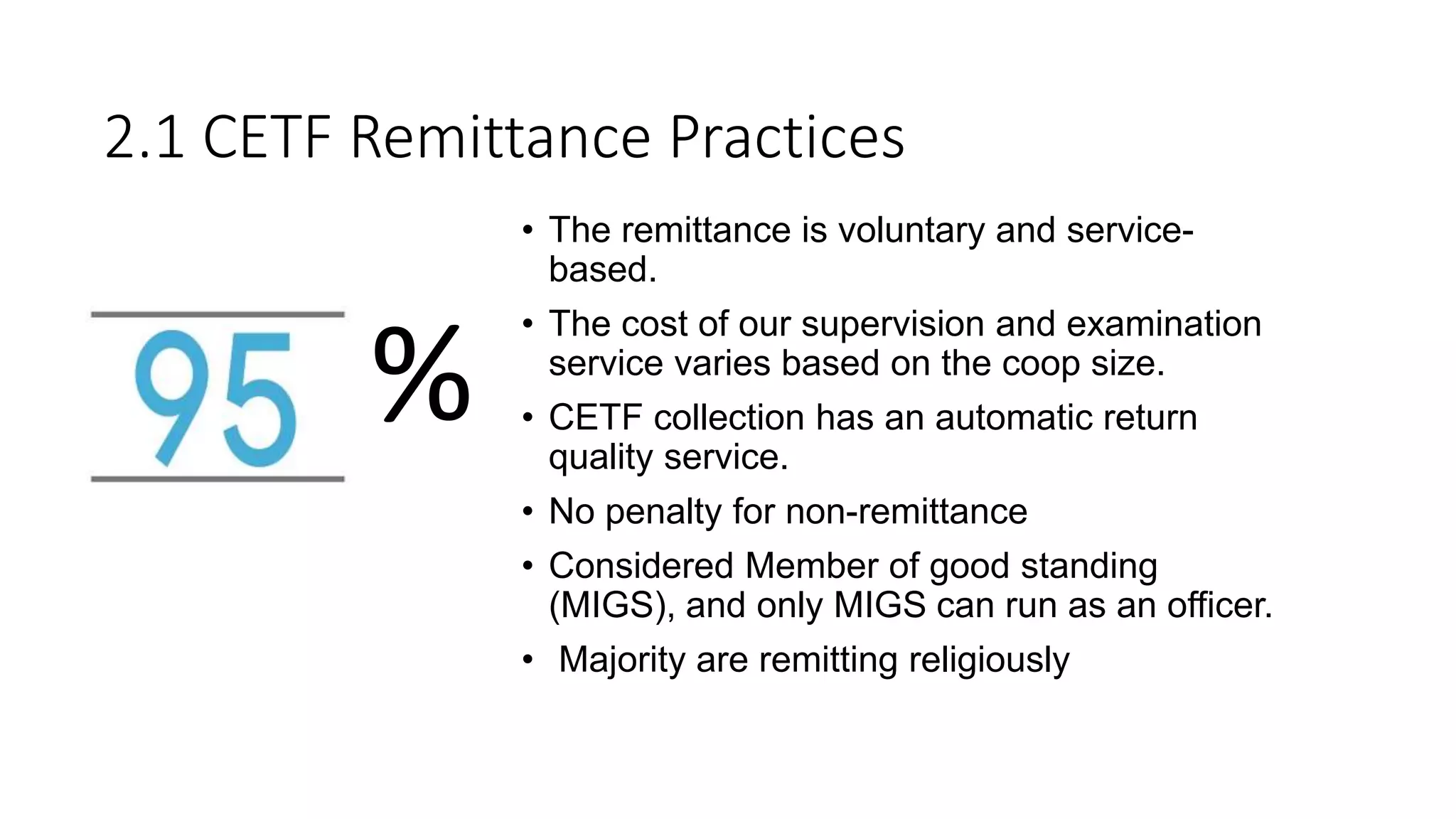 • The remittance is voluntary and service-
based.
• The cost of our supervision and examination
service varies based on the coop size.
• CETF collection has an automatic return
quality service.
• No penalty for non-remittance
• Considered Member of good standing
(MIGS), and only MIGS can run as an officer.
• Majority are remitting religiously
2.1 CETF Remittance Practices
%
 