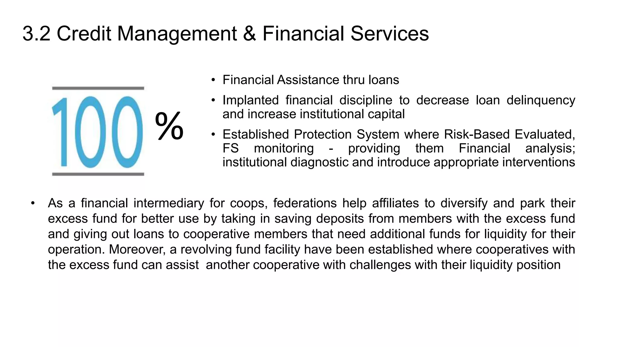 3.2 Credit Management & Financial Services
• Financial Assistance thru loans
• Implanted financial discipline to decrease loan delinquency
and increase institutional capital
• Established Protection System where Risk-Based Evaluated,
FS monitoring - providing them Financial analysis;
institutional diagnostic and introduce appropriate interventions
%
• As a financial intermediary for coops, federations help affiliates to diversify and park their
excess fund for better use by taking in saving deposits from members with the excess fund
and giving out loans to cooperative members that need additional funds for liquidity for their
operation. Moreover, a revolving fund facility have been established where cooperatives with
the excess fund can assist another cooperative with challenges with their liquidity position
 