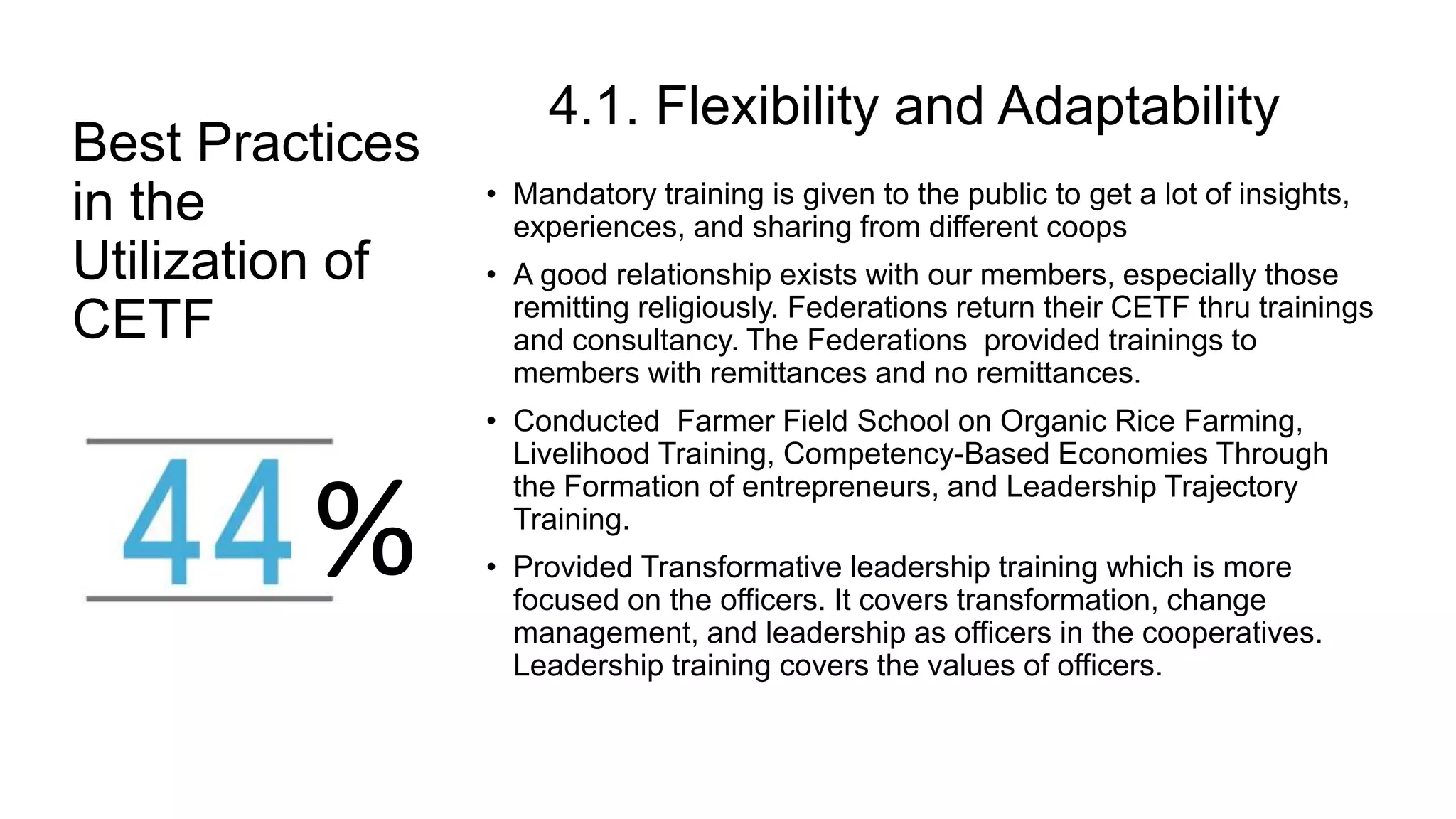 Best Practices
in the
Utilization of
CETF
4.1. Flexibility and Adaptability
• Mandatory training is given to the public to get a lot of insights,
experiences, and sharing from different coops
• A good relationship exists with our members, especially those
remitting religiously. Federations return their CETF thru trainings
and consultancy. The Federations provided trainings to
members with remittances and no remittances.
• Conducted Farmer Field School on Organic Rice Farming,
Livelihood Training, Competency-Based Economies Through
the Formation of entrepreneurs, and Leadership Trajectory
Training.
• Provided Transformative leadership training which is more
focused on the officers. It covers transformation, change
management, and leadership as officers in the cooperatives.
Leadership training covers the values of officers.
%
 
