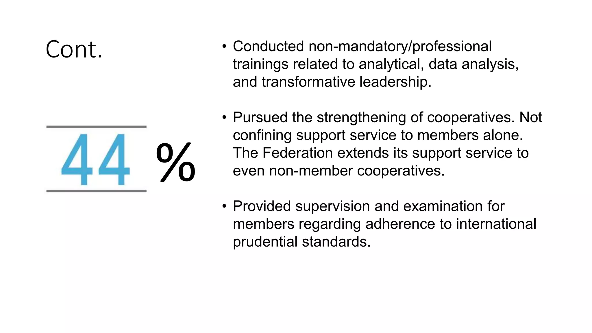• Conducted non-mandatory/professional
trainings related to analytical, data analysis,
and transformative leadership.
• Pursued the strengthening of cooperatives. Not
confining support service to members alone.
The Federation extends its support service to
even non-member cooperatives.
• Provided supervision and examination for
members regarding adherence to international
prudential standards.
%
Cont.
 