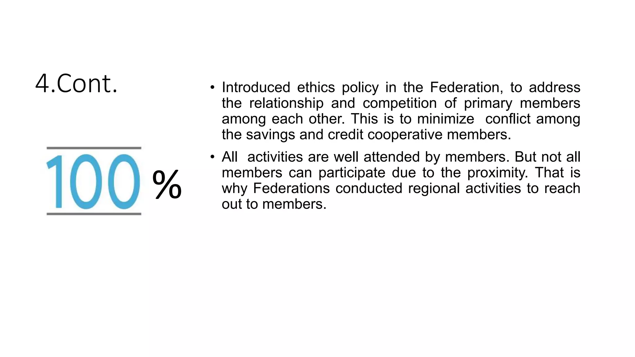 4.Cont. • Introduced ethics policy in the Federation, to address
the relationship and competition of primary members
among each other. This is to minimize conflict among
the savings and credit cooperative members.
• All activities are well attended by members. But not all
members can participate due to the proximity. That is
why Federations conducted regional activities to reach
out to members.
%
 