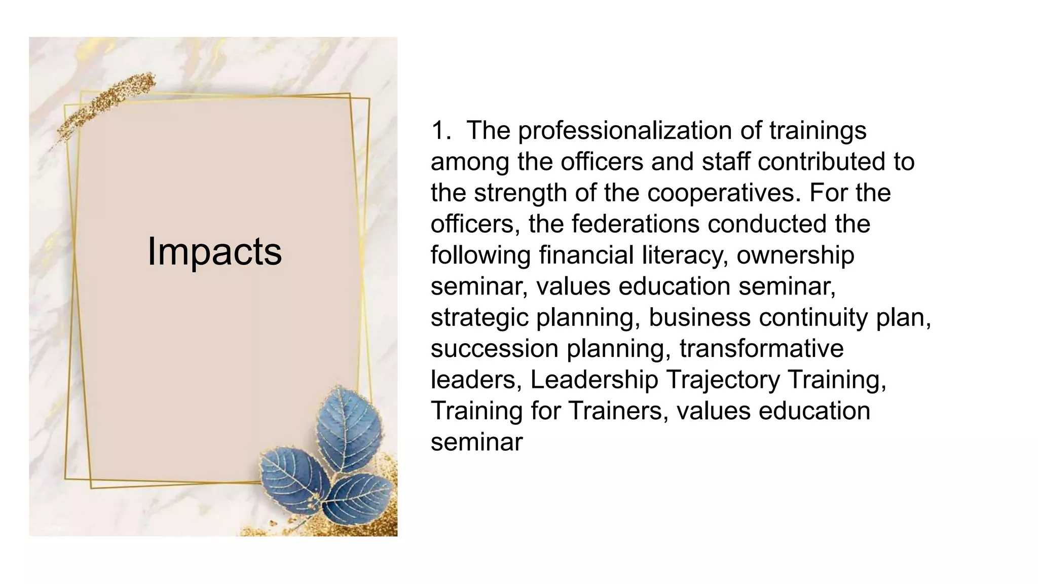 Impacts
1. The professionalization of trainings
among the officers and staff contributed to
the strength of the cooperatives. For the
officers, the federations conducted the
following financial literacy, ownership
seminar, values education seminar,
strategic planning, business continuity plan,
succession planning, transformative
leaders, Leadership Trajectory Training,
Training for Trainers, values education
seminar
 
