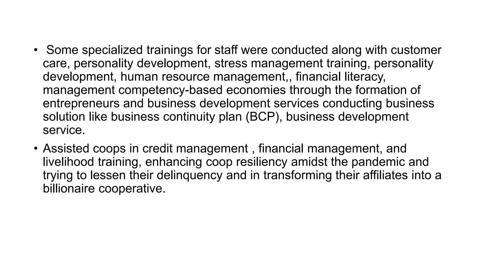 • Some specialized trainings for staff were conducted along with customer
care, personality development, stress management training, personality
development, human resource management,, financial literacy,
management competency-based economies through the formation of
entrepreneurs and business development services conducting business
solution like business continuity plan (BCP), business development
service.
• Assisted coops in credit management , financial management, and
livelihood training, enhancing coop resiliency amidst the pandemic and
trying to lessen their delinquency and in transforming their affiliates into a
billionaire cooperative.
 