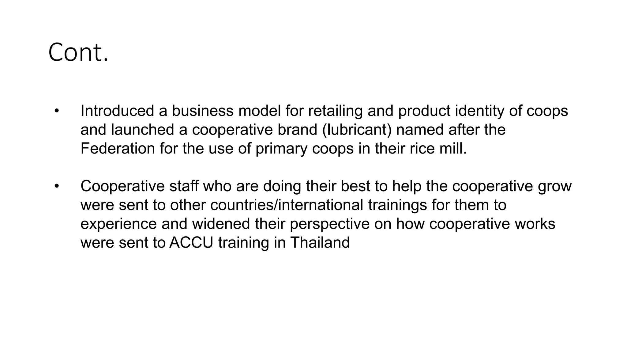 Cont.
• Introduced a business model for retailing and product identity of coops
and launched a cooperative brand (lubricant) named after the
Federation for the use of primary coops in their rice mill.
• Cooperative staff who are doing their best to help the cooperative grow
were sent to other countries/international trainings for them to
experience and widened their perspective on how cooperative works
were sent to ACCU training in Thailand
 