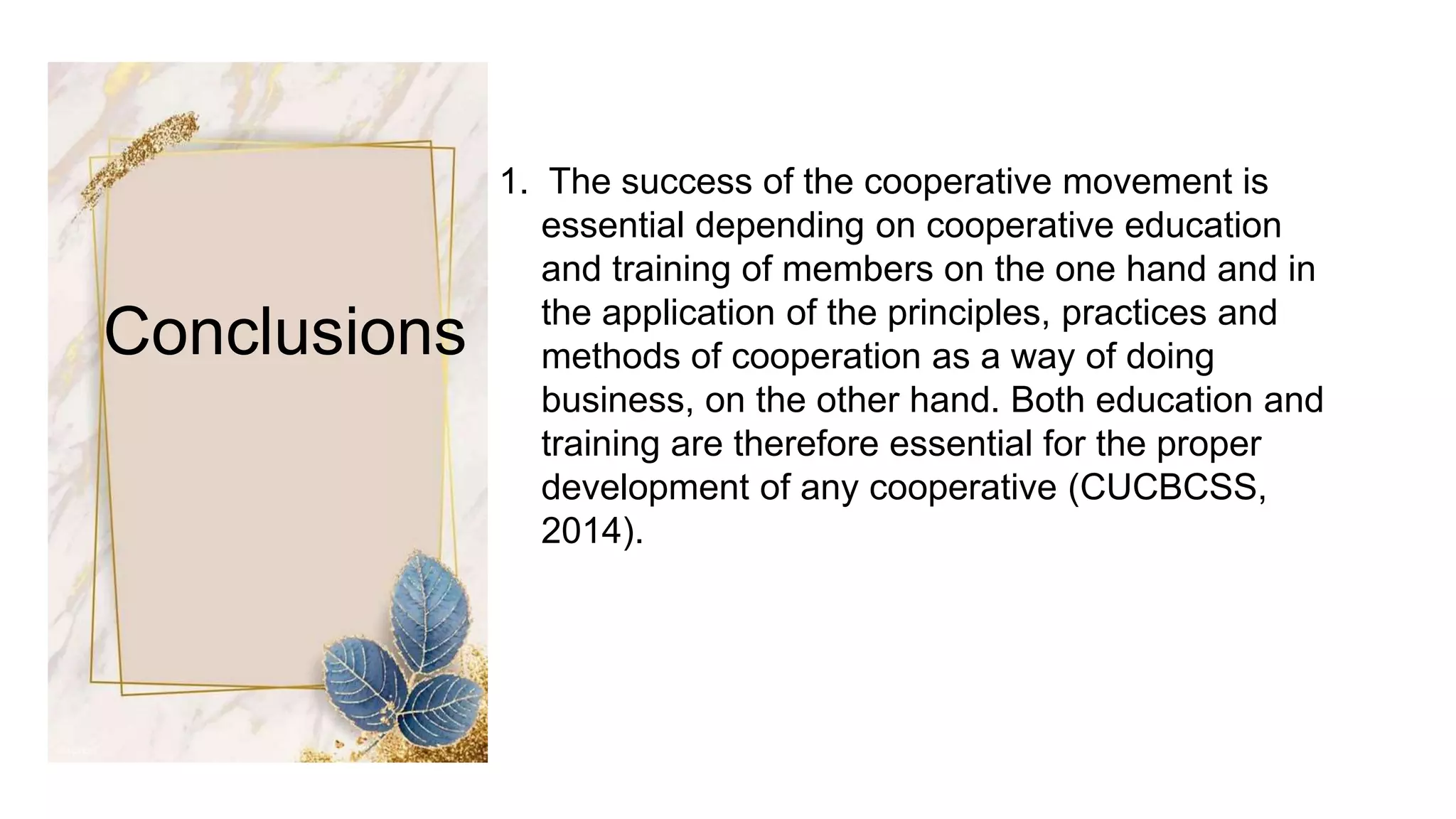 Conclusions
1. The success of the cooperative movement is
essential depending on cooperative education
and training of members on the one hand and in
the application of the principles, practices and
methods of cooperation as a way of doing
business, on the other hand. Both education and
training are therefore essential for the proper
development of any cooperative (CUCBCSS,
2014).
 