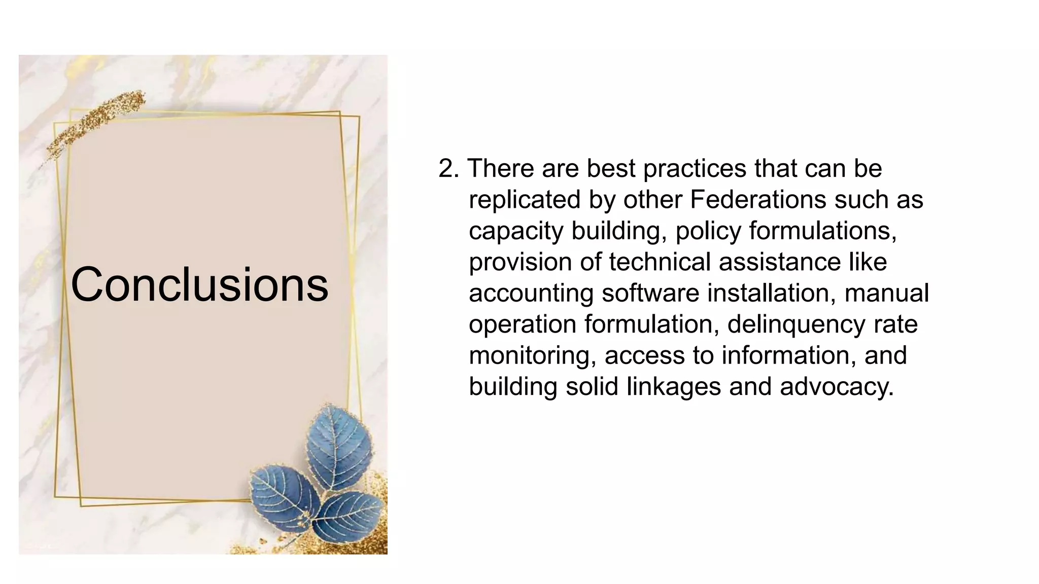 Conclusions
2. There are best practices that can be
replicated by other Federations such as
capacity building, policy formulations,
provision of technical assistance like
accounting software installation, manual
operation formulation, delinquency rate
monitoring, access to information, and
building solid linkages and advocacy.
 