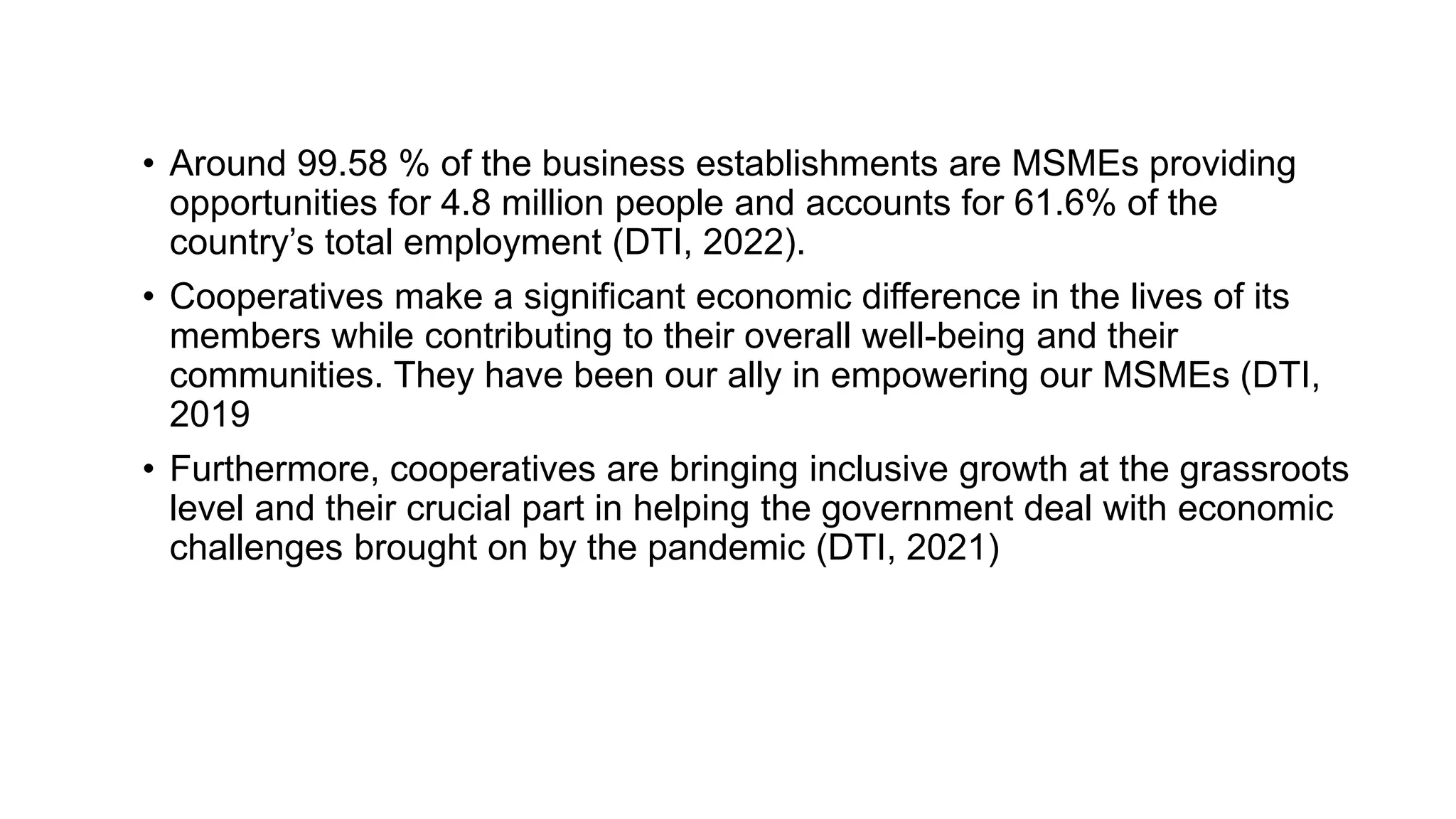 • Around 99.58 % of the business establishments are MSMEs providing
opportunities for 4.8 million people and accounts for 61.6% of the
country’s total employment (DTI, 2022).
• Cooperatives make a significant economic difference in the lives of its
members while contributing to their overall well-being and their
communities. They have been our ally in empowering our MSMEs (DTI,
2019
• Furthermore, cooperatives are bringing inclusive growth at the grassroots
level and their crucial part in helping the government deal with economic
challenges brought on by the pandemic (DTI, 2021)
 