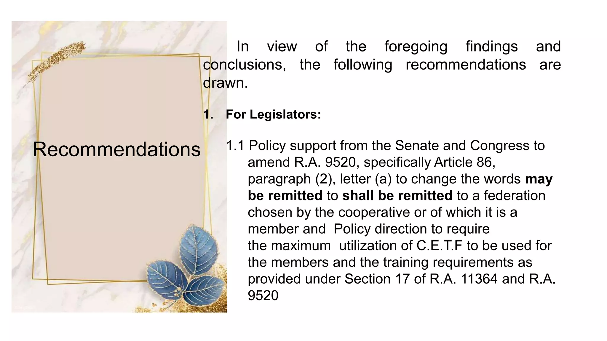 Recommendations
In view of the foregoing findings and
conclusions, the following recommendations are
drawn.
1. For Legislators:
1.1 Policy support from the Senate and Congress to
amend R.A. 9520, specifically Article 86,
paragraph (2), letter (a) to change the words may
be remitted to shall be remitted to a federation
chosen by the cooperative or of which it is a
member and Policy direction to require
the maximum utilization of C.E.T.F to be used for
the members and the training requirements as
provided under Section 17 of R.A. 11364 and R.A.
9520
 