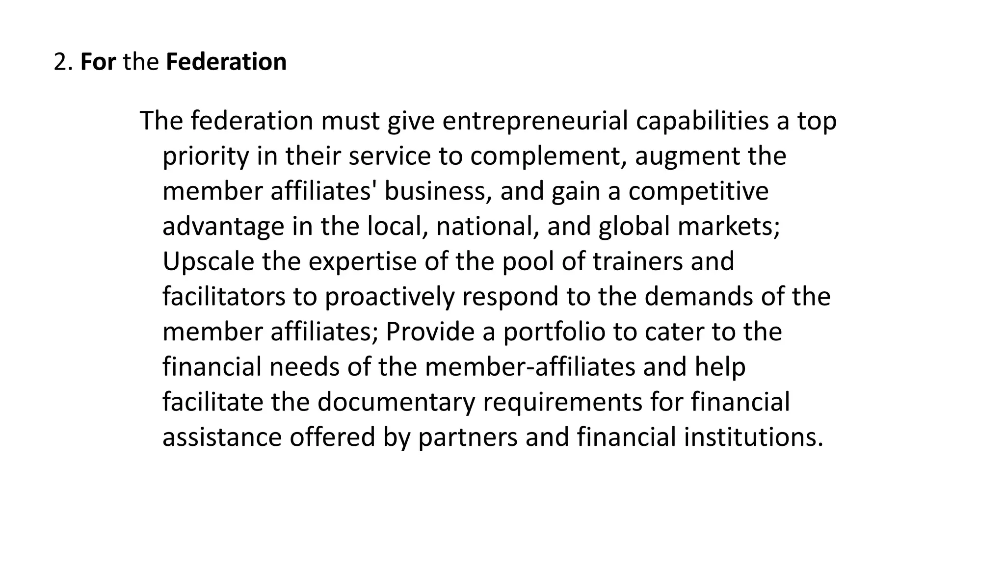 2. For the Federation
The federation must give entrepreneurial capabilities a top
priority in their service to complement, augment the
member affiliates' business, and gain a competitive
advantage in the local, national, and global markets;
Upscale the expertise of the pool of trainers and
facilitators to proactively respond to the demands of the
member affiliates; Provide a portfolio to cater to the
financial needs of the member-affiliates and help
facilitate the documentary requirements for financial
assistance offered by partners and financial institutions.
 