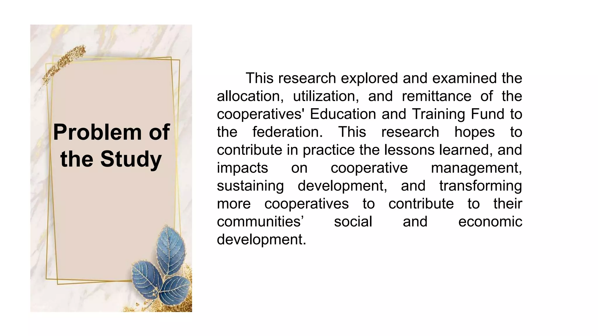 This research explored and examined the
allocation, utilization, and remittance of the
cooperatives' Education and Training Fund to
the federation. This research hopes to
contribute in practice the lessons learned, and
impacts on cooperative management,
sustaining development, and transforming
more cooperatives to contribute to their
communities’ social and economic
development.
Problem of
the Study
 