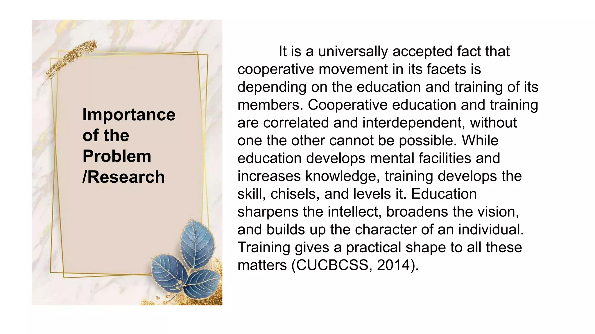 Importance
of the
Problem
/Research
It is a universally accepted fact that
cooperative movement in its facets is
depending on the education and training of its
members. Cooperative education and training
are correlated and interdependent, without
one the other cannot be possible. While
education develops mental facilities and
increases knowledge, training develops the
skill, chisels, and levels it. Education
sharpens the intellect, broadens the vision,
and builds up the character of an individual.
Training gives a practical shape to all these
matters (CUCBCSS, 2014).
 