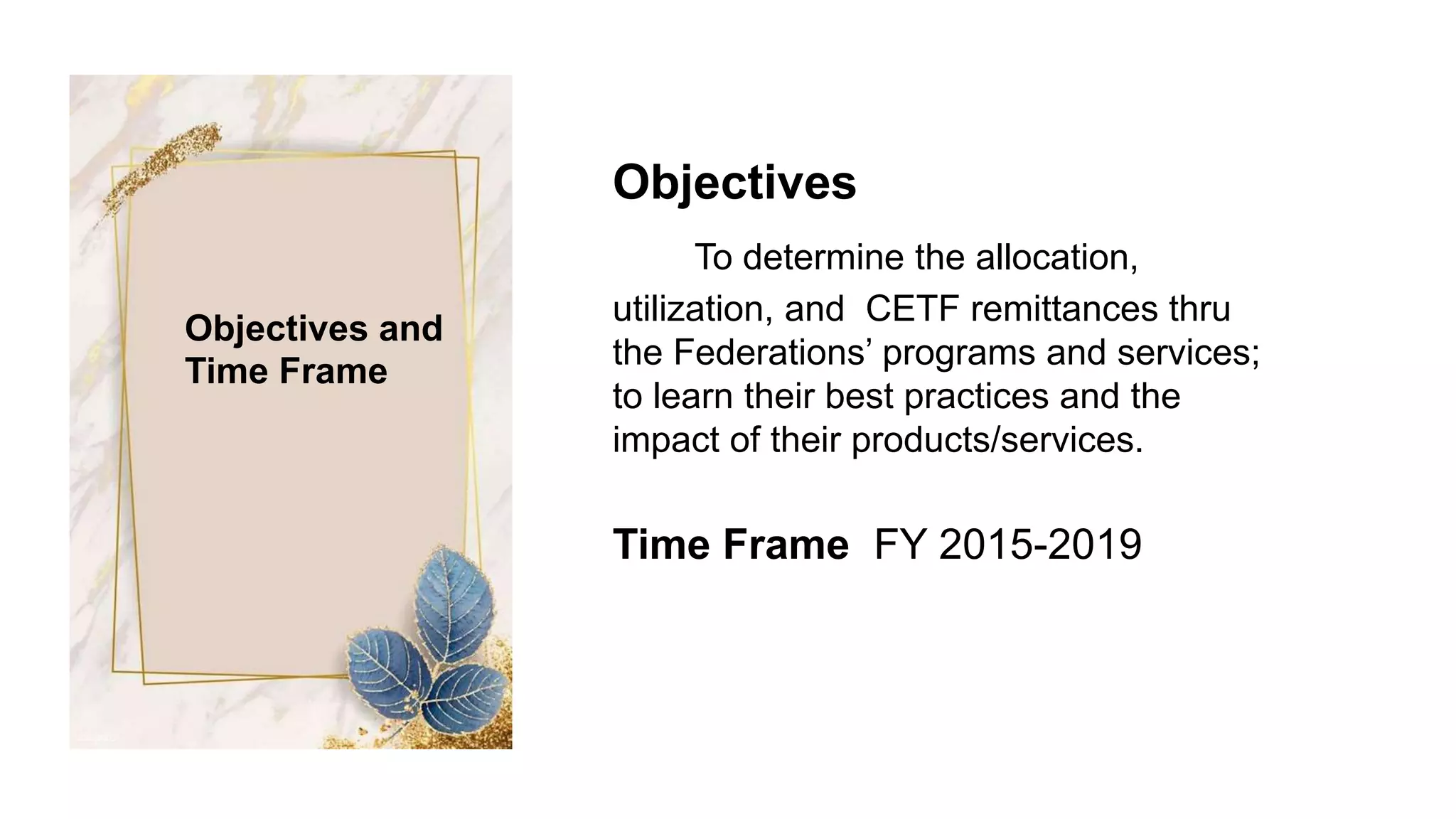Objectives
To determine the allocation,
utilization, and CETF remittances thru
the Federations’ programs and services;
to learn their best practices and the
impact of their products/services.
Time Frame FY 2015-2019
Objectives and
Time Frame
 