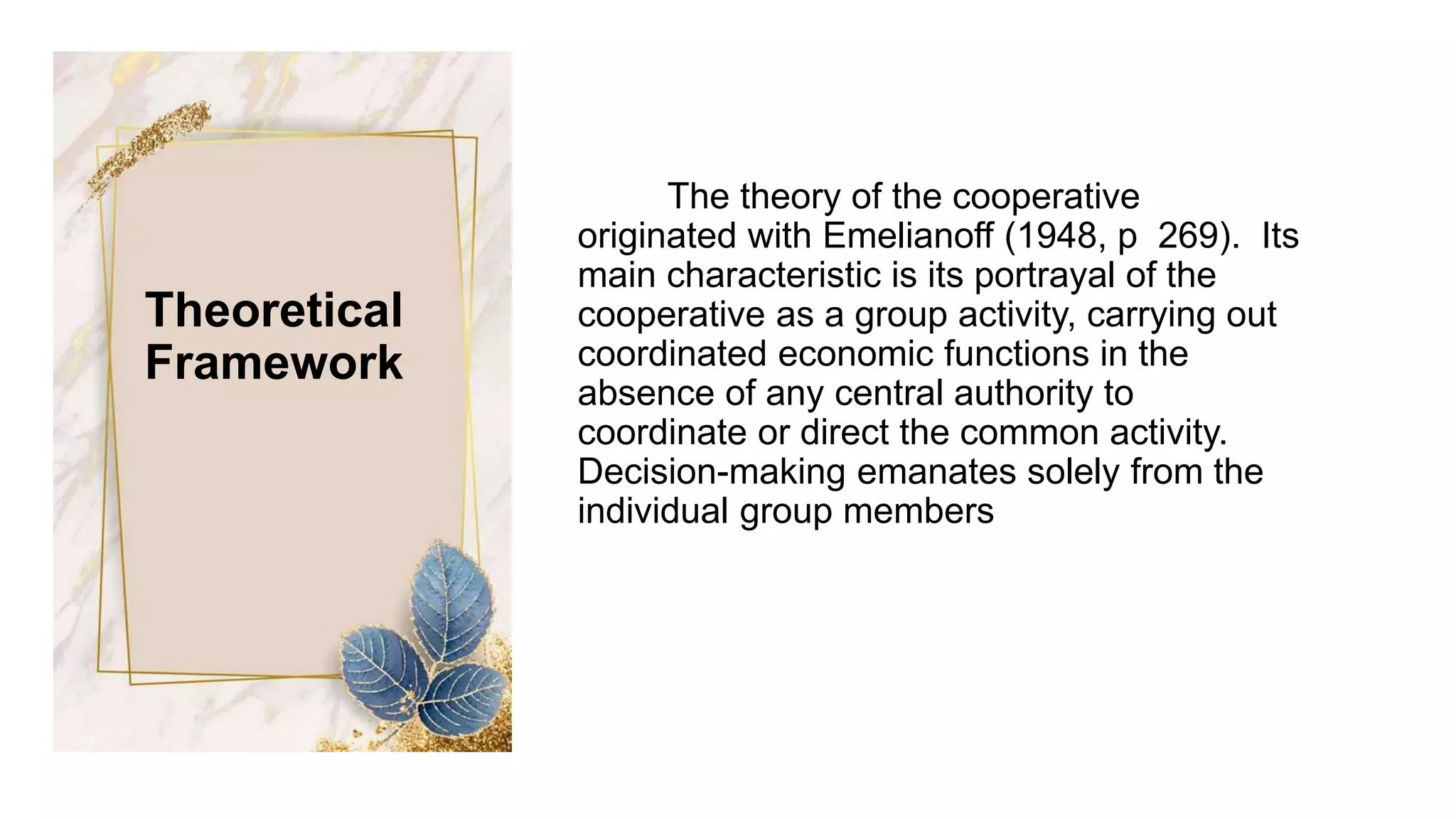 The theory of the cooperative
originated with Emelianoff (1948, p 269). Its
main characteristic is its portrayal of the
cooperative as a group activity, carrying out
coordinated economic functions in the
absence of any central authority to
coordinate or direct the common activity.
Decision-making emanates solely from the
individual group members
Theoretical
Framework
 