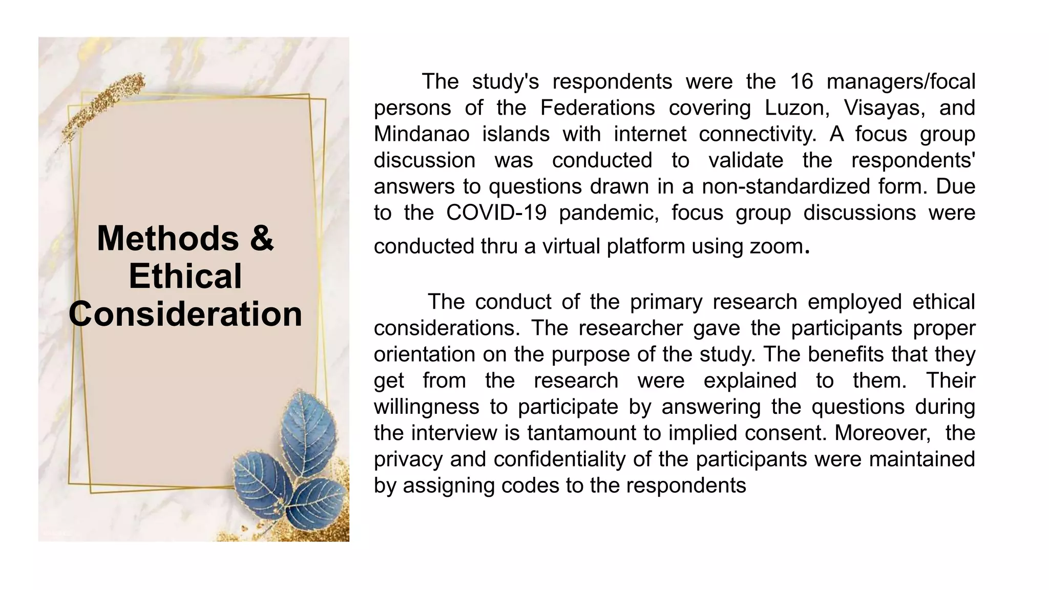 The study's respondents were the 16 managers/focal
persons of the Federations covering Luzon, Visayas, and
Mindanao islands with internet connectivity. A focus group
discussion was conducted to validate the respondents'
answers to questions drawn in a non-standardized form. Due
to the COVID-19 pandemic, focus group discussions were
conducted thru a virtual platform using zoom.
The conduct of the primary research employed ethical
considerations. The researcher gave the participants proper
orientation on the purpose of the study. The benefits that they
get from the research were explained to them. Their
willingness to participate by answering the questions during
the interview is tantamount to implied consent. Moreover, the
privacy and confidentiality of the participants were maintained
by assigning codes to the respondents
Methods &
Ethical
Consideration
 