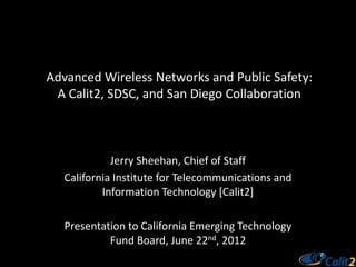 Advanced Wireless Networks and Public Safety:
 A Calit2, SDSC, and San Diego Collaboration



             Jerry Sheehan, Chief of Staff
   California Institute for Telecommunications and
           Information Technology [Calit2]

   Presentation to California Emerging Technology
            Fund Board, June 22nd, 2012
 