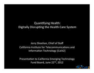 Quan%fying	
  Health:	
  
Digitally	
  Disrup%ng	
  the	
  Health	
  Care	
  System	
  



             Jerry	
  Sheehan,	
  Chief	
  of	
  Staﬀ	
  
 California	
  Ins%tute	
  for	
  Telecommunica%ons	
  and	
  
         Informa%on	
  Technology	
  [Calit2]	
  
                                   	
  
 Presenta%on	
  to	
  California	
  Emerging	
  Technology	
  
            Fund	
  Board,	
  June	
  22nd,	
  2012	
  
                                   	
  
 