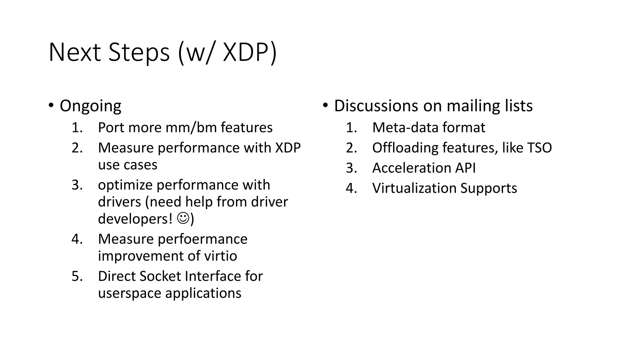 Next Steps (w/ XDP)
• Ongoing
1. Port more mm/bm features
2. Measure performance with XDP
use cases
3. optimize performance with
drivers (need help from driver
developers! )
4. Measure perfoermance
improvement of virtio
5. Direct Socket Interface for
userspace applications
• Discussions on mailing lists
1. Meta-data format
2. Offloading features, like TSO
3. Acceleration API
4. Virtualization Supports
 