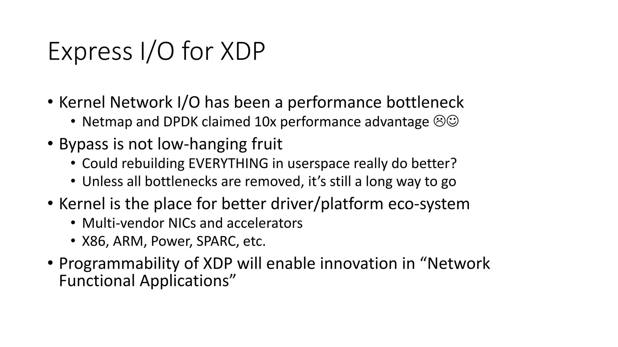 Express I/O for XDP
• Kernel Network I/O has been a performance bottleneck
• Netmap and DPDK claimed 10x performance advantage 
• Bypass is not low-hanging fruit
• Could rebuilding EVERYTHING in userspace really do better?
• Unless all bottlenecks are removed, it’s still a long way to go
• Kernel is the place for better driver/platform eco-system
• Multi-vendor NICs and accelerators
• X86, ARM, Power, SPARC, etc.
• Programmability of XDP will enable innovation in “Network
Functional Applications”
 